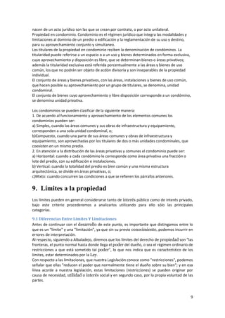 nacen de un acto jurídico son las que se crean por contrato, o por acto unilateral.
Propiedad en condominio. Condominio es el régimen jurídico que integra las modalidades y
limitaciones al dominio de un predio o edificación y la reglamentación de su uso y destino,
para su aprovechamiento conjunto y simultaneo.
Los titulares de la propiedad en condominio reciben la denominación de condóminos. La
titularidad puede referirse a un espacio o a un uso y bienes determinados en forma exclusiva,
cuyo aprovechamiento y disposición es libre, que se determinan bienes o áreas privativos;
además la titularidad exclusiva está referida porcentualmente a las áreas y bienes de uso
común, los que no podrán ser objeto de acdón divisoria y son inseparables de la propiedad
individual.
El conjunto de áreas y bienes privativos, con las áreas, instalaciones y bienes de uso común,
que hacen posible su aprovechamiento por un grupo de titulares, se denomina, unidad
condominal.
El conjunto de bienes cuyo aprovechamiento y libre disposición corresponde a un condómino,
se denomina unidad privativa.

Los condominios se pueden clasificar de la siguiente manera:
1. De acuerdo al funcionamiento y aprovechamiento de los elementos comunes los
condominios pueden ser:
a) Simples, cuando las áreas comunes y sus obras de infraestructura y equipamiento,
corresponden a una sola unidad condominal, o;
b)Compuesto, cuando una parte de sus áreas comunes y obras de infraestructura y
equipamiento, son aprovechadas por los titulares de dos o más unidades condominales, que
coexisten en un mismo predio.
2. En atención a la distribución de las áreas privativas y comunes el condominio puede ser:
a) Horizontal: cuando a cada condómino le corresponde como área privativa una fracción o
lote del predio, con su edificación e instalaciones.
b) Vertical: cuando la totalidad del predio es bien común y una misma estructura
arquitectónica, se divide en áreas privativas, o;
c)Mixto: cuando concurren las condiciones a que se refieren los párrafos anteriores.


9. Límites a la propiedad
Los límites pueden en general considerarse tanto de interés público como de interés privado,
bajo este criterio procederemos a analizarlos utilizando para ello sólo las principales
categorías.

9.1 Diferencias Entre Límites Y Limitaciones
Antes de continuar con el desarrollo de este punto, es importante que distingamos entre lo
que es un "límite" y una "limitación", ya que sin su previo conocimiento, podemos incurrir en
errores de interpretación.
Al respecto, siguiendo a Albaladejo, diremos que los límites del derecho de propiedad son "las
fronteras, el punto normal hasta donde llega el poder del dueño, o sea el régimen ordinario de
restricciones a que está sometido tal poder", lo que nos indica que es característico de los
límites, estar determinados por la Ley.
Con respecto a las limitaciones, que nuestra Legislación conoce como "restricciones", podemos
señalar que ellas "reducen el poder que normalmente tiene el dueño sobre su bien"; y en esa
línea acorde a nuestra legislación, estas limitaciones (restricciones) se pueden originar por
causa de necesidad, utilidad o interés social y en segundo caso, por la propia voluntad de las
partes.



                                                                                              9
 