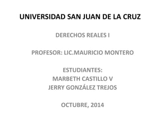 UNIVERSIDAD SAN JUAN DE LA CRUZ
DERECHOS REALES I
PROFESOR: LIC.MAURICIO MONTERO
ESTUDIANTES:
MARBETH CASTILLO V
JERRY GONZÁLEZ TREJOS
OCTUBRE, 2014
 