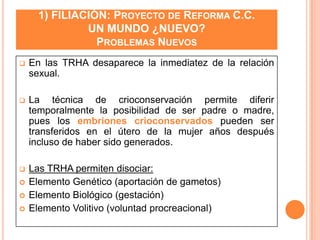 1) FILIACIÓN: PROYECTO DE REFORMA C.C.
UN MUNDO ¿NUEVO?
PROBLEMAS NUEVOS


En las TRHA desaparece la inmediatez de la relación
sexual.



La técnica de crioconservación permite diferir
temporalmente la posibilidad de ser padre o madre,
pues los embriones crioconservados pueden ser
transferidos en el útero de la mujer años después
incluso de haber sido generados.



Las TRHA permiten disociar:
Elemento Genético (aportación de gametos)
Elemento Biológico (gestación)
Elemento Volitivo (voluntad procreacional)






 