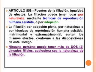 ARTÍCULO 558.- Fuentes de la filiación. Igualdad
de efectos. La filiación puede tener lugar por
naturaleza, mediante técnicas de reproducción
humana asistida, o por adopción.
 La filiación por adopción plena, por naturaleza o
por técnicas de reproducción humana asistida,
matrimonial y extramatrimonial, surten los
mismos efectos, conforme a las disposiciones
de este Código.
 Ninguna persona puede tener más de DOS (2)
vínculos filiales, cualquiera sea la naturaleza de
la filiación.


 