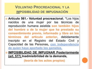 VOLUNTAD PROCREACIONAL Y LA
IMPOSIBILIDAD DE IMPUGNACIÓN
Artículo 561.- Voluntad procreacional. “Los hijos
nacidos de una mujer por las técnicas de
reproducción humana asistida son también hijos
del hombre o de la mujer que ha prestado su
consentimiento previo, informado y libre en los
términos del articulo anterior, debidamente
inscripto en el Registro del Estado Civil y
Capacidad de las Personas, con independencia
de quien haya aportado los gametos.
 IMPOSIBILIDAD DE IMPUGNAR Posteriormente
(art. 577) Inadmisibilidad de la demanda,
(teoría de los actos propios)


 