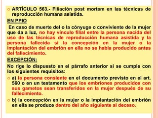 ARTÍCULO 563.- Filiación post mortem en las técnicas de
reproducción humana asistida.
EN PPIO
En caso de muerte del o la cónyuge o conviviente de la mujer
que da a luz, no hay vínculo filial entre la persona nacida del
uso de las técnicas de reproducción humana asistida y la
persona fallecida si la concepción en la mujer o la
implantación del embrión en ella no se había producido antes
del fallecimiento.
EXCEPCIÓN:
No rige lo dispuesto en el párrafo anterior si se cumple con
los siguientes requisitos:
 a) la persona consiente en el documento previsto en el art.
560 o en un testamento que los embriones producidos con
sus gametos sean transferidos en la mujer después de su
fallecimiento.
 b) la concepción en la mujer o la implantación del embrión
en ella se produce dentro del año siguiente al deceso.


 