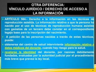 OTRA DIFERENCIA:
VÍNCULO JURÍDICO / DERECHO DE ACCESO A
LA INFORMACIÓN
 ARTÍCULO 564.- Derecho a la información en las técnicas de

reproducción asistida. La información relativa a que la persona ha
nacido por el uso de técnicas de reproducción humana asistida
con gametos de un tercero debe constar en el correspondiente
legajo base para la inscripción del nacimiento.
 A petición de las personas nacidas a través de estas técnicas,

puede:
 obtenerse del centro de salud interviniente información relativa a

datos médicos del donante, cuando hay riesgo para la salud.
 revelarse la identidad del donante, por razones debidamente

fundadas, evaluadas por la autoridad judicial por el procedimiento
más breve que prevea la ley local.

16

 
