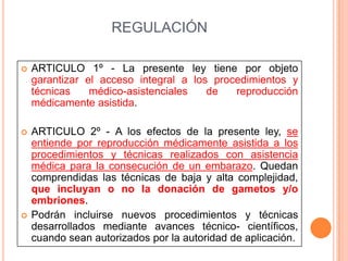 REGULACIÓN


ARTICULO 1º - La presente ley tiene por objeto
garantizar el acceso integral a los procedimientos y
técnicas
médico-asistenciales
de
reproducción
médicamente asistida.



ARTICULO 2º - A los efectos de la presente ley, se
entiende por reproducción médicamente asistida a los
procedimientos y técnicas realizados con asistencia
médica para la consecución de un embarazo. Quedan
comprendidas las técnicas de baja y alta complejidad,
que incluyan o no la donación de gametos y/o
embriones.
Podrán incluirse nuevos procedimientos y técnicas
desarrollados mediante avances técnico- científicos,
cuando sean autorizados por la autoridad de aplicación.



 