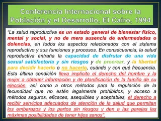 “La salud reproductiva es un estado general de bienestar físico,
mental y social, y no de mera ausencia de enfermedades o
dolencias, en todos los aspectos relacionados con el sistema
reproductivo y sus funciones y procesos. En consecuencia, la salud
reproductiva entraña la capacidad de disfrutar de una vida
sexual satisfactoria y sin riesgos y de procrear, y la libertad
para decidir hacerlo o no hacerlo, cuándo y con qué frecuencia.
Esta última condición lleva implícito el derecho del hombre y la
mujer a obtener información y de planificación de la familia de su
elección, así como a otros métodos para la regulación de la
fecundidad que no estén legalmente prohibidos, y acceso a
métodos seguros, eficaces, asequibles y aceptables, el derecho a
recibir servicios adecuados de atención de la salud que permitan
los embarazos y los partos sin riesgos y den a las parejas las
máximas posibilidades de tener hijos sanos”.

 