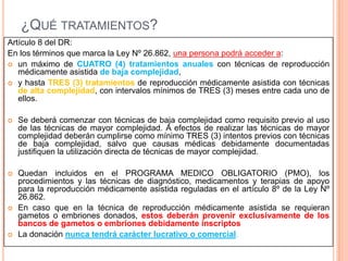 ¿QUÉ TRATAMIENTOS?
Artículo 8 del DR:
En los términos que marca la Ley Nº 26.862, una persona podrá acceder a:
 un máximo de CUATRO (4) tratamientos anuales con técnicas de reproducción
médicamente asistida de baja complejidad,
 y hasta TRES (3) tratamientos de reproducción médicamente asistida con técnicas
de alta complejidad, con intervalos mínimos de TRES (3) meses entre cada uno de
ellos.


Se deberá comenzar con técnicas de baja complejidad como requisito previo al uso
de las técnicas de mayor complejidad. A efectos de realizar las técnicas de mayor
complejidad deberán cumplirse como mínimo TRES (3) intentos previos con técnicas
de baja complejidad, salvo que causas médicas debidamente documentadas
justifiquen la utilización directa de técnicas de mayor complejidad.



Quedan incluidos en el PROGRAMA MEDICO OBLIGATORIO (PMO), los
procedimientos y las técnicas de diagnóstico, medicamentos y terapias de apoyo
para la reproducción médicamente asistida reguladas en el artículo 8º de la Ley Nº
26.862.
En caso que en la técnica de reproducción médicamente asistida se requieran
gametos o embriones donados, estos deberán provenir exclusivamente de los
bancos de gametos o embriones debidamente inscriptos
La donación nunca tendrá carácter lucrativo o comercial.





 