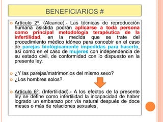 BENEFICIARIOS #


Artículo 2º. (Alcance).- Las técnicas de reproducción
humana asistida podrán aplicarse a toda persona
como principal metodología terapéutica de la
infertilidad, en la medida que se trate del
procedimiento médico idóneo para concebir en el caso
de parejas biológicamente impedidas para hacerlo,
así como en el caso de mujeres con independencia de
su estado civil, de conformidad con lo dispuesto en la
presente ley.



¿Y las parejas/matrimonios del mismo sexo?
¿Los hombres solos?




Artículo 6º. (Infertilidad).- A los efectos de la presente
ley se define como infertilidad la incapacidad de haber
logrado un embarazo por vía natural después de doce
meses o más de relaciones sexuales.

 