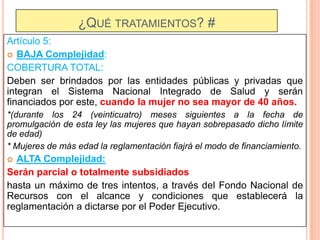 ¿QUÉ TRATAMIENTOS? #
Artículo 5:
 BAJA Complejidad:
COBERTURA TOTAL:
Deben ser brindados por las entidades públicas y privadas que
integran el Sistema Nacional Integrado de Salud y serán
financiados por este, cuando la mujer no sea mayor de 40 años.
*(durante los 24 (veinticuatro) meses siguientes a la fecha de
promulgación de esta ley las mujeres que hayan sobrepasado dicho límite
de edad)
* Mujeres de más edad la reglamentación fiajrá el modo de financiamiento.

ALTA Complejidad:
Serán parcial o totalmente subsidiados
hasta un máximo de tres intentos, a través del Fondo Nacional de
Recursos con el alcance y condiciones que establecerá la
reglamentación a dictarse por el Poder Ejecutivo.


 