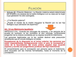 FILIACIÓN


Artículo 28. (Filiación Materna).- La filiación materna estará determinada
por el parto o la cesárea de la madre biológica o en su caso por la mujer
cuya gestación ha sido subrogada.



¿Y la filiación paterna?
¿Puede el marido de la madre impugnar la filiación por no ser hijo
biológico suyo (donación de esperma)?



Art. 14 Ley Matrimonio Igualitario:
ARTÍCULO 214.- Viviendo los cónyuges de consuno, y sin perjuicio de la
prueba en contrario, la ley considera al otro cónyuge, jurídicamente
progenitor de la criatura concebida por su esposa durante el matrimonio.
Las personas legitimadas por la ley, podrán destruir esta presunción
acreditando que el vínculo biológico no existe.
Exceptúanse de lo dispuesto en el inciso anterior, las personas que
están imposibilitadas biológicamente entre sí para la concepción y
antes de la fecundación del óvulo ambos acepten bajo acuerdo
expreso y escrito ser progenitores jurídicos del hijo matrimonial.
El consentimiento para la concepción con persona ajena al matrimonio,
será revocable con las mismas formalidades, hasta el momento de la
concepción.

 