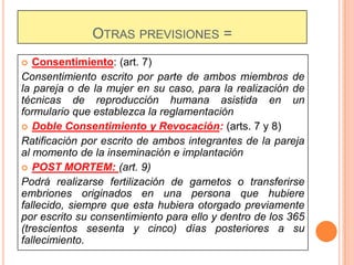 OTRAS PREVISIONES =
Consentimiento: (art. 7)
Consentimiento escrito por parte de ambos miembros de
la pareja o de la mujer en su caso, para la realización de
técnicas de reproducción humana asistida en un
formulario que establezca la reglamentación
 Doble Consentimiento y Revocación: (arts. 7 y 8)
Ratificación por escrito de ambos integrantes de la pareja
al momento de la inseminación e implantación
 POST MORTEM: (art. 9)
Podrá realizarse fertilización de gametos o transferirse
embriones originados en una persona que hubiere
fallecido, siempre que esta hubiera otorgado previamente
por escrito su consentimiento para ello y dentro de los 365
(trescientos sesenta y cinco) días posteriores a su
fallecimiento.


 