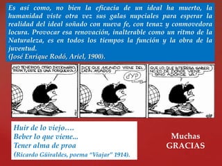 Es así como, no bien la eficacia de un ideal ha muerto, la
humanidad viste otra vez sus galas nupciales para esperar la
realidad del ideal soñado con nueva fe, con tenaz y conmovedora
locura. Provocar esa renovación, inalterable como un ritmo de la
Naturaleza, es en todos los tiempos la función y la obra de la
juventud.
(José Enrique Rodó, Ariel, 1900).

Huir de lo viejo….
Beber lo que viene...
Tener alma de proa
(Ricardo Güiraldes, poema “Viajar” 1914).

Muchas
GRACIAS

 