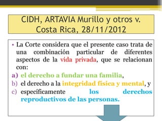 CIDH, ARTAVIA Murillo y otros v.
Costa Rica, 28/11/2012
• La Corte considera que el presente caso trata de
una combinación particular de diferentes
aspectos de la vida privada, que se relacionan
con:
a) el derecho a fundar una familia,
b) el derecho a la integridad física y mental, y
c) específicamente
los
derechos
reproductivos de las personas.

 