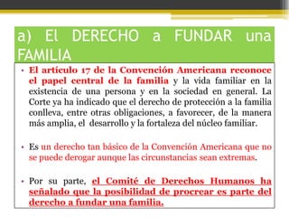 a) El DERECHO a FUNDAR una
FAMILIA
• El artículo 17 de la Convención Americana reconoce
el papel central de la familia y la vida familiar en la
existencia de una persona y en la sociedad en general. La
Corte ya ha indicado que el derecho de protección a la familia
conlleva, entre otras obligaciones, a favorecer, de la manera
más amplia, el desarrollo y la fortaleza del núcleo familiar.
• Es un derecho tan básico de la Convención Americana que no
se puede derogar aunque las circunstancias sean extremas.
• Por su parte, el Comité de Derechos Humanos ha
señalado que la posibilidad de procrear es parte del
derecho a fundar una familia.

 