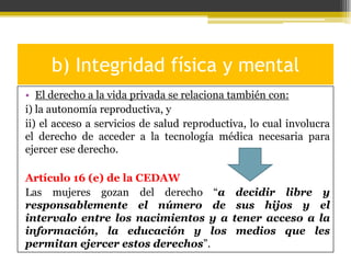 b) Integridad física y mental
• El derecho a la vida privada se relaciona también con:
i) la autonomía reproductiva, y
ii) el acceso a servicios de salud reproductiva, lo cual involucra
el derecho de acceder a la tecnología médica necesaria para
ejercer ese derecho.
Artículo 16 (e) de la CEDAW
Las mujeres gozan del derecho “a
responsablemente el número de
intervalo entre los nacimientos y a
información, la educación y los
permitan ejercer estos derechos”.

decidir libre y
sus hijos y el
tener acceso a la
medios que les

 