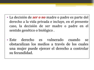 • La decisión de ser o no madre o padre es parte del
derecho a la vida privada e incluye, en el presente
caso, la decisión de ser madre o padre en el
sentido genético o biológico .

• Este derecho es vulnerado cuando se
obstaculizan los medios a través de los cuales
una mujer puede ejercer el derecho a controlar
su fecundidad.

 