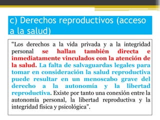 c) Derechos reproductivos (acceso
a la salud)
“Los derechos a la vida privada y a la integridad
personal se hallan también directa e
inmediatamente vinculados con la atención de
la salud. La falta de salvaguardas legales para
tomar en consideración la salud reproductiva
puede resultar en un menoscabo grave del
derecho a la autonomía y la libertad
reproductiva. Existe por tanto una conexión entre la
autonomía personal, la libertad reproductiva y la
integridad física y psicológica”.

 