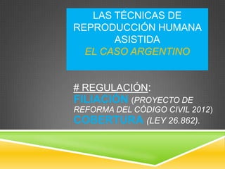 LAS TÉCNICAS DE
REPRODUCCIÓN HUMANA
ASISTIDA
EL CASO ARGENTINO

# REGULACIÓN:

FILIACIÓN (PROYECTO DE
REFORMA DEL CÓDIGO CIVIL 2012)

COBERTURA (LEY 26.862).

 