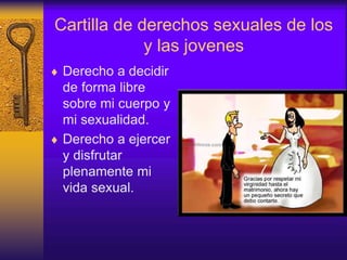 Cartilla de derechos sexuales de los
y las jovenes
 Derecho a decidir
de forma libre
sobre mi cuerpo y
mi sexualidad.
 Derecho a ejercer
y disfrutar
plenamente mi
vida sexual.
 