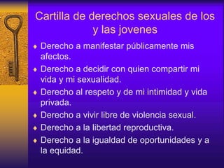 Cartilla de derechos sexuales de los
y las jovenes
 Derecho a manifestar públicamente mis
afectos.
 Derecho a decidir con quien compartir mi
vida y mi sexualidad.
 Derecho al respeto y de mi intimidad y vida
privada.
 Derecho a vivir libre de violencia sexual.
 Derecho a la libertad reproductiva.
 Derecho a la igualdad de oportunidades y a
la equidad.
 