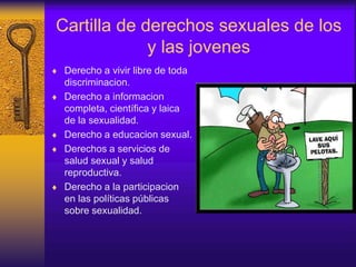 Cartilla de derechos sexuales de los
y las jovenes
 Derecho a vivir libre de toda
discriminacion.
 Derecho a informacion
completa, científica y laica
de la sexualidad.
 Derecho a educacion sexual.
 Derechos a servicios de
salud sexual y salud
reproductiva.
 Derecho a la participacion
en las políticas públicas
sobre sexualidad.
 