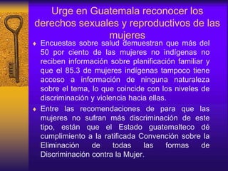 Urge en Guatemala reconocer los
derechos sexuales y reproductivos de las
mujeres
 Encuestas sobre salud demuestran que más del
50 por ciento de las mujeres no indígenas no
reciben información sobre planificación familiar y
que el 85.3 de mujeres indígenas tampoco tiene
acceso a información de ninguna naturaleza
sobre el tema, lo que coincide con los niveles de
discriminación y violencia hacia ellas.
 Entre las recomendaciones de para que las
mujeres no sufran más discriminación de este
tipo, están que el Estado guatemalteco dé
cumplimiento a la ratificada Convención sobre la
Eliminación de todas las formas de
Discriminación contra la Mujer.
 