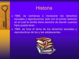 Historia
 1966, se comienza a incorporar los derechos
sexuales y reproductivos; esto con el primer derecho
en el cual la familia tiene derecho de decidir cuantos
hijos pueda tener.
 1984, se toca el tema de los derechos sexuales y
reproductivos de los y las adolescentes.
 