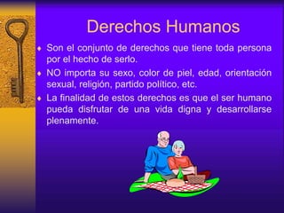 Derechos Humanos
 Son el conjunto de derechos que tiene toda persona
por el hecho de serlo.
 NO importa su sexo, color de piel, edad, orientación
sexual, religión, partido político, etc.
 La finalidad de estos derechos es que el ser humano
pueda disfrutar de una vida digna y desarrollarse
plenamente.
 