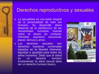 Derechos reproductivos y sexuales
 La sexualidad es una parte integral
de la personalidad de todo ser
humano. Su desarrollo pleno
depende de la satisfacción de las
necesidades humanas básicas
como el deseo de contacto,
intimidad, expresión emocional,
placer, ternura y amor.
 Los derechos sexuales son
derechos humanos universales
basados en la libertad inherente,
dignidad e igualdad para todos los
seres humanos. Dado que la salud
es un derecho humano
fundamental, la salud sexual debe
ser un derecho humano básico.
 