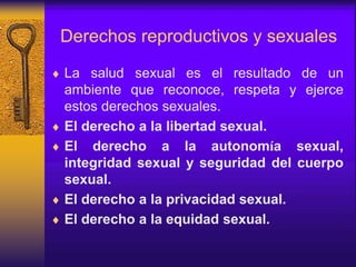 Derechos reproductivos y sexuales
 La salud sexual es el resultado de un
ambiente que reconoce, respeta y ejerce
estos derechos sexuales.
 El derecho a la libertad sexual.
 El derecho a la autonomía sexual,
integridad sexual y seguridad del cuerpo
sexual.
 El derecho a la privacidad sexual.
 El derecho a la equidad sexual.
 