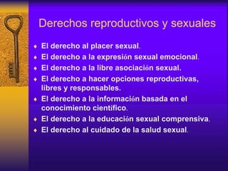 Derechos reproductivos y sexuales
 El derecho al placer sexual.
 El derecho a la expresión sexual emocional.
 El derecho a la libre asociación sexual.
 El derecho a hacer opciones reproductivas,
libres y responsables.
 El derecho a la información basada en el
conocimiento científico.
 El derecho a la educación sexual comprensiva.
 El derecho al cuidado de la salud sexual.
 
