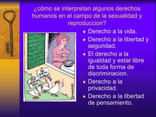 ¿cómo se interpretan algunos derechos
humanos en el campo de la sexualidad y
reproduccion?
 Derecho a la vida.
 Derecho a la libertad y
seguridad.
 El derecho a la
igualdad y estar libre
de toda forma de
discriminacion.
 Derecho a la
privacidad.
 Derecho a la libertad
de pensamiento.
 