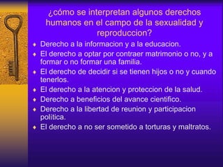 ¿cómo se interpretan algunos derechos
humanos en el campo de la sexualidad y
reproduccion?
 Derecho a la informacion y a la educacion.
 El derecho a optar por contraer matrimonio o no, y a
formar o no formar una familia.
 El derecho de decidir si se tienen hijos o no y cuando
tenerlos.
 El derecho a la atencion y proteccion de la salud.
 Derecho a beneficios del avance cientifico.
 Derecho a la libertad de reunion y participacion
política.
 El derecho a no ser sometido a torturas y maltratos.
 