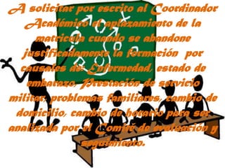A solicitar por escrito al Coordinador Académico el aplazamiento de la matricula cuando se abandone justificadamente la formación  por causales de: Enfermedad, estado de embarazo, Prestación de servicio militar, problemas familiares, cambio de domicilio, cambio de horario para ser analizada por el Comité de evaluación y seguimiento.