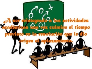 A ser reintegrado a las actividades académicas una vez culmine el tiempo previsto en la resolución que le dio origen al aplazamiento.