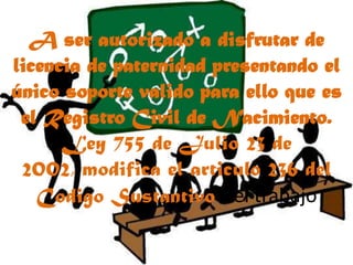 A ser autorizado a disfrutar de licencia de paternidad presentando el único soporte valido para ello que es el Registro Civil de Nacimiento. Ley 755 de Julio 23 de 2002, modifica el articulo 236 del Codigo Sustantivo del trabajo