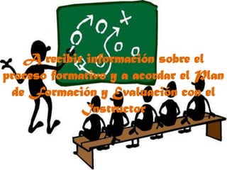 A recibir información sobre el proceso formativo y a acordar el Plan de Formación y Evaluación con el Instructor