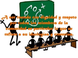 A ser tratado con dignidad y respeto por todos los miembros de la comunidad en particular lo que se refiere a su ideologías y creencias.