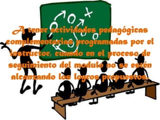 A tener actividades pedagógicas complementarias programadas por el instructor, cuando en el proceso de seguimiento del modulo no se estén alcanzando los logros propuestos.