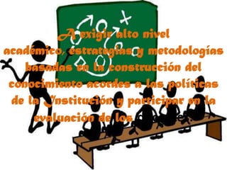 A exigir alto nivel académico, estrategias y metodologías basadas en la construcción del conocimiento acordes a las políticas de la Institución y participar en la evaluación de los docentes.