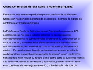 Cuarta Conferencia Mundial sobre la Mujer (Beijing,1995)  . Documento más completo producido por una conferencia de Naciones Unidas con relación   a los derechos de las mujeres,  incorpora lo logrado en conferencias y tratados anteriores.    La Plataforma de Acción de Beijing, así como el Programa de Acción de la CIPD, establecieron que: "Se insta a todos los gobiernos y a las organizaciones intergubernamentales y no gubernamentales a incrementar su compromiso con la salud de la mujer y a ocuparse de los efectos que en la salud tienen los abortos realizados en condiciones no adecuadas como un importante problema de salud pùblica … En todos los casos, las mujeres deberían tener acceso a servicios de calidad para tratar las complicaciones derivadas de abortos." y que “ Los derechos humanos de la mujer incluyen su derecho a tener control sobre las cuestiones relativas a su sexualidad, incluida su salud sexual y reproductiva, y decidir libremente sobre estas cuestiones, sin verse sujeta a la coerción, la discriminación y la violencia”   
