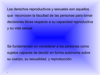 Los derechos reproductivos y sexuales son aquellos que  reconocen la facultad de las personas para tomar decisiones libres respecto a su capacidad reproductiva y su vida sexual Se fundamentan en considerar a las personas como sujetos capaces de decidir en forma autónoma sobre su cuerpo, su sexualidad, y reproducción.    