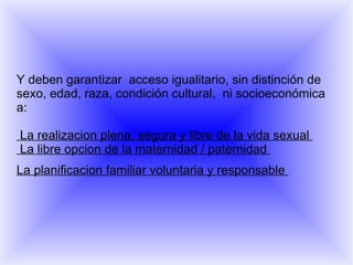 Y deben garantizar  acceso igualitario, sin distinción de sexo, edad, raza, condición cultural,  ni socioeconómica a:   La realizacion plena, segura y libre de la vida sexual   La libre opcion de la maternidad / paternidad  La planificacion familiar voluntaria y responsable  