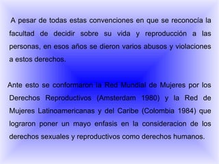 A pesar de todas estas convenciones en que se reconocía la facultad de decidir sobre su vida y reproducción a las personas, en esos años se dieron varios abusos y violaciones a estos derechos. Ante esto se conformaron la Red Mundial de Mujeres por los Derechos Reproductivos (Amsterdam 1980) y la Red de Mujeres Latinoamericanas y del Caribe (Colombia 1984) que lograron poner un mayo enfasis en la consideracion de los derechos sexuales y reproductivos como derechos humanos. 