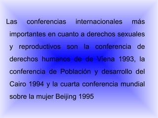 Las conferencias internacionales más importantes en cuanto a derechos sexuales y reproductivos son la conferencia de derechos humanos de de Viena 1993, la conferencia de Población y desarrollo del Cairo 1994 y la cuarta conferencia mundial sobre la mujer Beijing 1995 