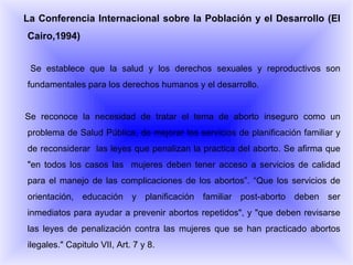 La Conferencia Internacional sobre la Población y el Desarrollo (El Cairo,1994)‏ Se establece que la salud y los derechos sexuales y reproductivos son fundamentales para los derechos humanos y el desarrollo. Se reconoce la necesidad de tratar el tema de aborto inseguro como un problema de Salud Pública, de mejorar los servicios de planificación familiar y de reconsiderar  las leyes que penalizan la practica del aborto. Se afirma que "en todos los casos las  mujeres deben tener acceso a servicios de calidad para el manejo de las complicaciones de los abortos”. “Que los servicios de orientación, educación y planificación familiar post-aborto deben ser inmediatos para ayudar a prevenir abortos repetidos", y "que deben revisarse las leyes de penalización contra las mujeres que se han practicado abortos ilegales." Capitulo VII, Art. 7 y 8. 