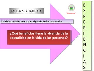 E X P E R I E N C I A S Actividad práctica con la participación de los voluntarios  ¿Qué beneficios tiene la vivencia de la sexualidad en la vida de las personas? “ Saber para ser” TALLER SEXUALIDAD 