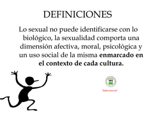 DEFINICIONES Lo sexual no puede identificarse con lo biológico, la sexualidad comporta una dimensión afectiva, moral, psicológica y un uso social de la misma  enmarcado en el contexto de cada cultura. “ Saber para ser” 