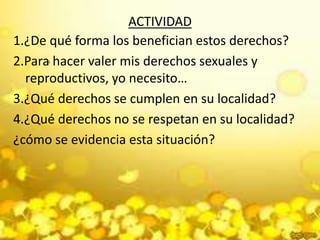 ACTIVIDAD
1.¿De qué forma los benefician estos derechos?
2.Para hacer valer mis derechos sexuales y
reproductivos, yo necesito…
3.¿Qué derechos se cumplen en su localidad?
4.¿Qué derechos no se respetan en su localidad?
¿cómo se evidencia esta situación?
.
 