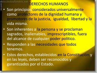 DERECHOS HUMANOS
• Son principios considerados universalmente
como protectores de la dignidad humana y
promotores de la justicia, igualdad, libertad y la
vida misma.
• Son inherentes a la persona y se proclaman
sagrados, inalienables, imprescriptibles, fuera
del alcance de cualquier poder político.
• Responden a las necesidades que todos
tenemos.
• Estos derechos, establecidos en la Constitución y
en las leyes, deben ser reconocidos y
garantizados por el Estado.
 