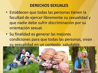 DERECHOS SEXUALES
• Establecen que todas las personas tienen la
facultad de ejercer libremente su sexualidad y
que nadie debe sufrir discriminación por su
orientación sexual.
• Su finalidad es generar las mejores
condiciones para que todas las personas, vivan
su sexualidad en un contexto saludable.
 